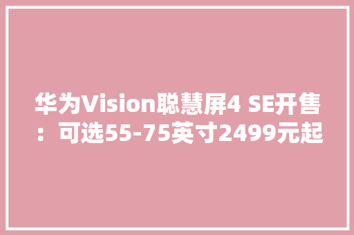 华为Vision聪慧屏4 SE开售：可选55-75英寸2499元起
