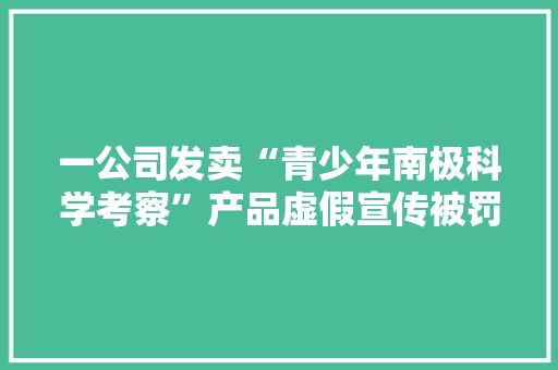 一公司发卖“青少年南极科学考察”产品虚假宣传被罚5万元