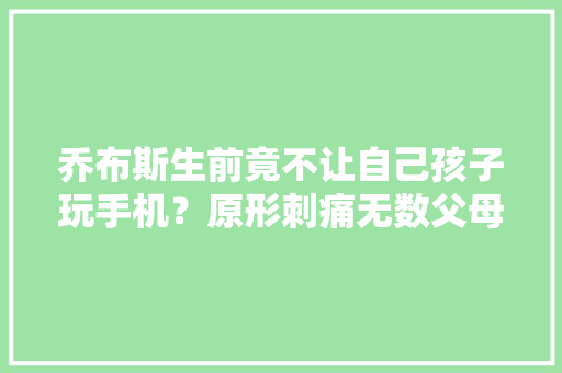 乔布斯生前竟不让自己孩子玩手机？原形刺痛无数父母……