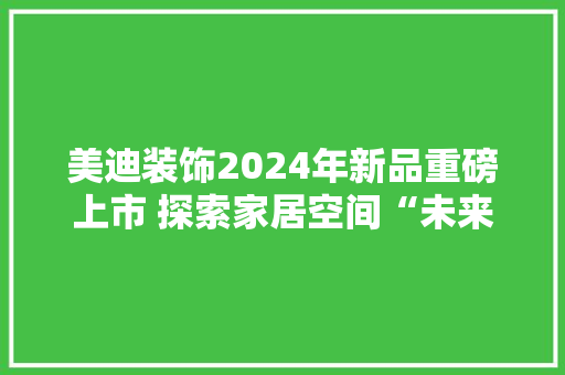 美迪装饰2024年新品重磅上市 探索家居空间“未来式”