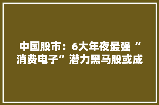 中国股市：6大年夜最强“消费电子”潜力黑马股或成2024妖股！