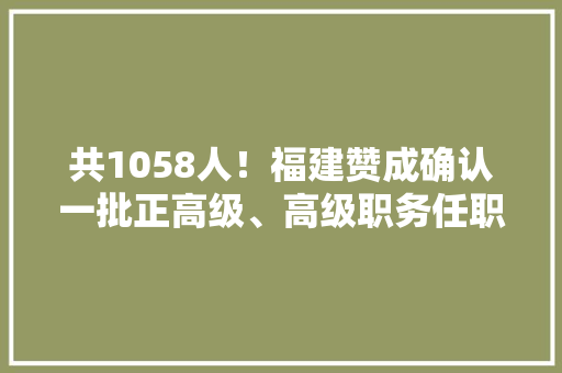 共1058人！福建赞成确认一批正高级、高级职务任职资格