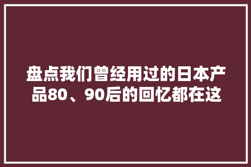盘点我们曾经用过的日本产品80、90后的回忆都在这儿了