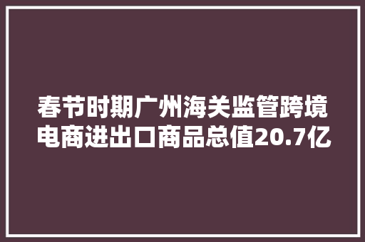春节时期广州海关监管跨境电商进出口商品总值20.7亿元