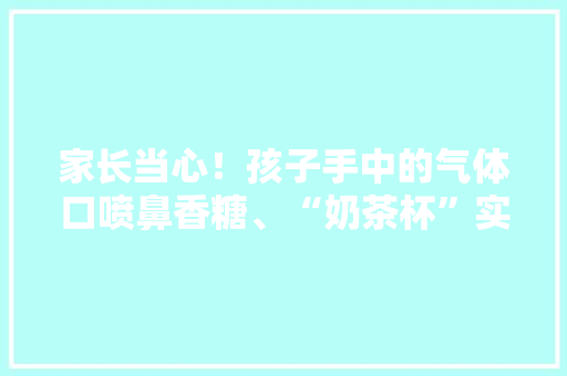 家长当心！孩子手中的气体口喷鼻香糖、“奶茶杯”实为“儿童电子烟”