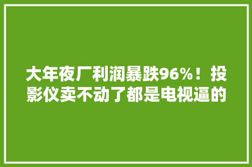 大年夜厂利润暴跌96%！投影仪卖不动了都是电视逼的？ 大年夜厂利润暴跌96%！投影仪卖不动了都是电视逼的？ 互联通信
