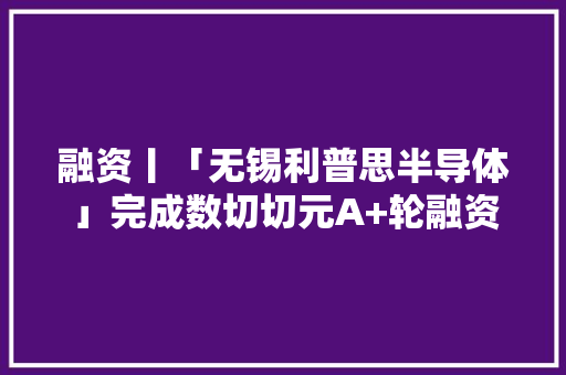 融资丨「无锡利普思半导体」完成数切切元A+轮融资联新成本、软银中国投资