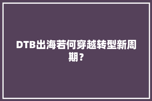 DTB出海若何穿越转型新周期？ DTB出海若何穿越转型新周期？ 智能科技
