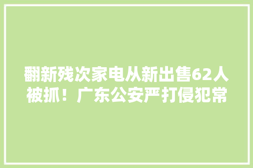 翻新残次家电从新出售62人被抓！广东公安严打侵犯常识产权犯罪 翻新残次家电从新出售62人被抓！广东公安严打侵犯常识产权犯罪 人工智能