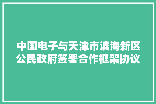 中国电子与天津市滨海新区公民政府签署合作框架协议 中国电子与天津市滨海新区公民政府签署合作框架协议 智能科技