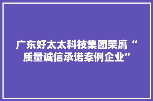 广东好太太科技集团荣膺“质量诚信承诺案例企业” 广东好太太科技集团荣膺“质量诚信承诺案例企业” 智能家居