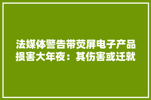 法媒体警告带荧屏电子产品损害大年夜：其伤害或迁就义一代人 法媒体警告带荧屏电子产品损害大年夜：其伤害或迁就义一代人 互联通信