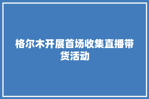 格尔木开展首场收集直播带货活动 格尔木开展首场收集直播带货活动 智能科技