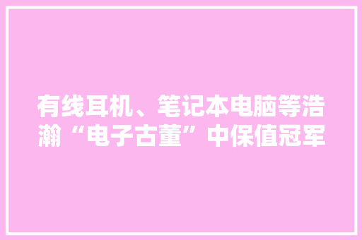 有线耳机、笔记本电脑等浩瀚“电子古董”中保值冠军花落谁家?