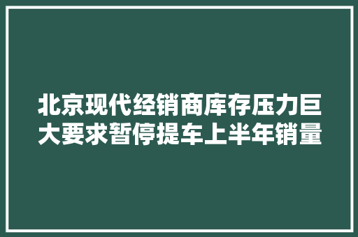北京现代经销商库存压力巨大要求暂停提车上半年销量仅10万辆 北京现代经销商库存压力巨大要求暂停提车上半年销量仅10万辆 智能家居
