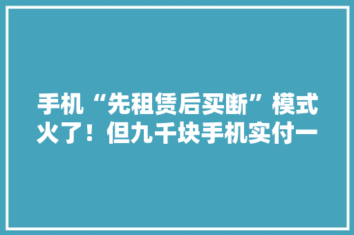 手机“先租赁后买断”模式火了！但九千块手机实付一万七成变相高利贷了？ 手机“先租赁后买断”模式火了！但九千块手机实付一万七成变相高利贷了？ 智能科技