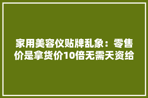 家用美容仪贴牌乱象：零售价是拿货价10倍无需天资给钱就行 家用美容仪贴牌乱象：零售价是拿货价10倍无需天资给钱就行 智能科技