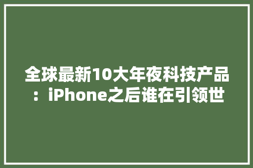 全球最新10大年夜科技产品：iPhone之后谁在引领世界？ 全球最新10大年夜科技产品：iPhone之后谁在引领世界？ 人工智能
