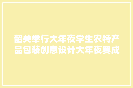 韶关举行大年夜学生农特产品包装创意设计大年夜赛成果展示暨颁奖典礼