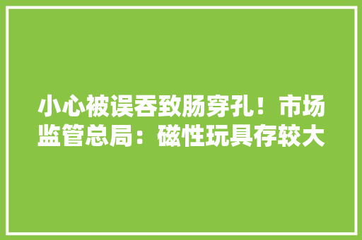 小心被误吞致肠穿孔！市场监管总局：磁性玩具存较大年夜安然风险 小心被误吞致肠穿孔！市场监管总局：磁性玩具存较大年夜安然风险 智能家居
