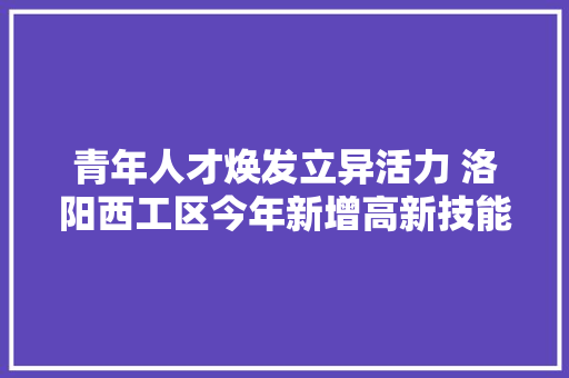 青年人才焕发立异活力 洛阳西工区今年新增高新技能企业有望超历年总和