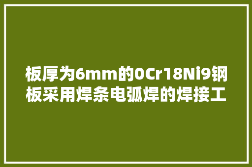 板厚为6mm的0Cr18Ni9钢板采用焊条电弧焊的焊接工艺 板厚为6mm的0Cr18Ni9钢板采用焊条电弧焊的焊接工艺 互联通信