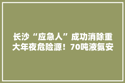 长沙“应急人”成功消除重大年夜危险源！70吨液氨安然收受接收 长沙“应急人”成功消除重大年夜危险源！70吨液氨安然收受接收 智能科技