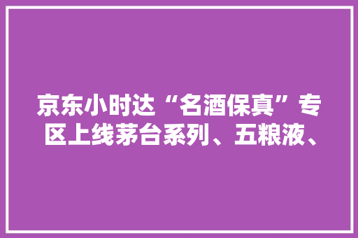 京东小时达“名酒保真”专区上线茅台系列、五粮液、汾酒等品牌名酒全保真