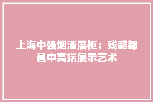 上海中强烟酒展柜：残酷都邑中高端展示艺术