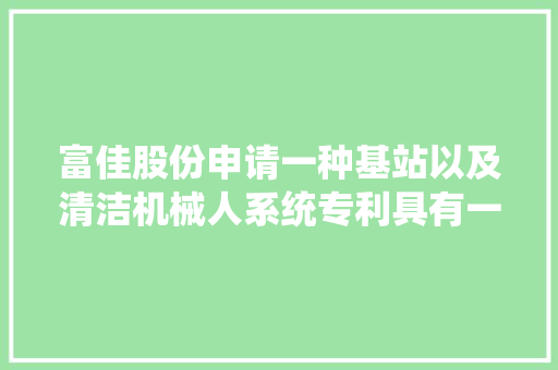 富佳股份申请一种基站以及清洁机械人系统专利具有一定的浸洗效果并节水 富佳股份申请一种基站以及清洁机械人系统专利具有一定的浸洗效果并节水 智能科技