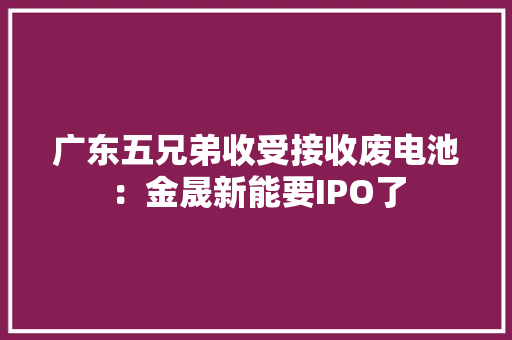 广东五兄弟收受接收废电池：金晟新能要IPO了 广东五兄弟收受接收废电池：金晟新能要IPO了 人工智能