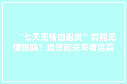 “七天无情由退货”真能无情由吗？退货前先来看这篇收藏备用 “七天无情由退货”真能无情由吗？退货前先来看这篇收藏备用 智能科技