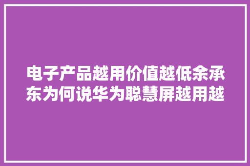 电子产品越用价值越低余承东为何说华为聪慧屏越用越“增值”？ 电子产品越用价值越低余承东为何说华为聪慧屏越用越“增值”？ 智能科技