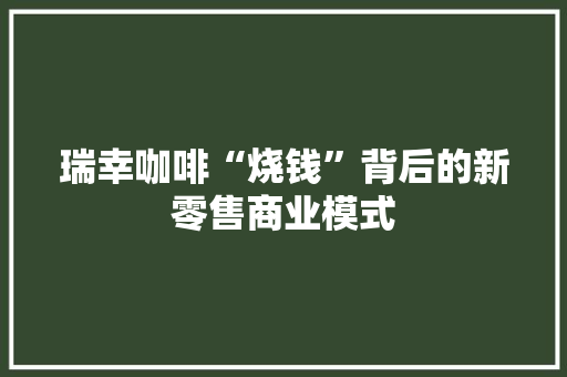 瑞幸咖啡“烧钱”背后的新零售商业模式 瑞幸咖啡“烧钱”背后的新零售商业模式 互联通信
