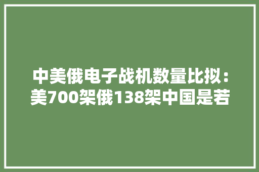 中美俄电子战机数量比拟：美700架俄138架中国是若干架呢？ 中美俄电子战机数量比拟：美700架俄138架中国是若干架呢？ 人工智能