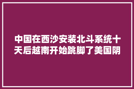 中国在西沙安装北斗系统十天后越南开始跳脚了美国阴谋得逞？ 中国在西沙安装北斗系统十天后越南开始跳脚了美国阴谋得逞？ 智能科技