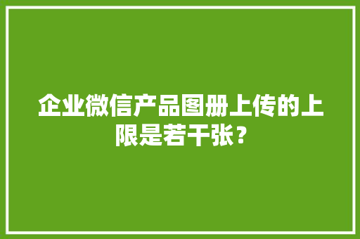 企业微信产品图册上传的上限是若干张？ 企业微信产品图册上传的上限是若干张？ 智能科技
