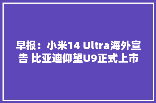 早报：小米14 Ultra海外宣告 比亚迪仰望U9正式上市