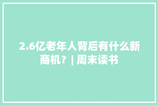 2.6亿老年人背后有什么新商机？| 周末读书 2.6亿老年人背后有什么新商机？| 周末读书 人工智能