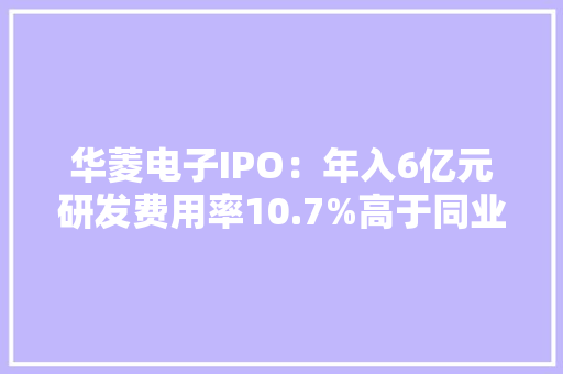 华菱电子IPO：年入6亿元研发费用率10.7%高于同业均值 华菱电子IPO：年入6亿元研发费用率10.7%高于同业均值 互联通信