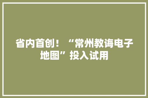 省内首创！“常州教诲电子地图”投入试用 省内首创！“常州教诲电子地图”投入试用 人工智能