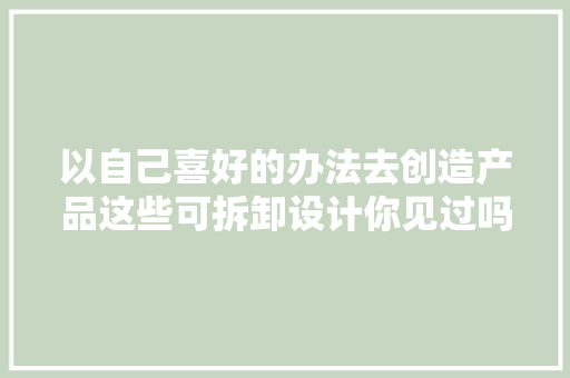以自己喜好的办法去创造产品这些可拆卸设计你见过吗？