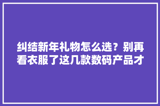 纠结新年礼物怎么选？别再看衣服了这几款数码产品才是万能选项