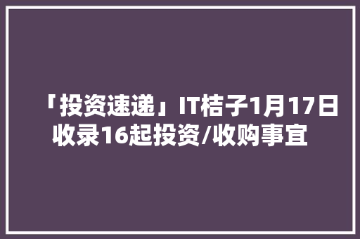 「投资速递」IT桔子1月17日收录16起投资/收购事宜