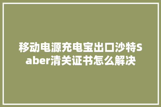 移动电源充电宝出口沙特Saber清关证书怎么解决