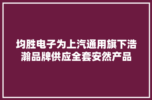 均胜电子为上汽通用旗下浩瀚品牌供应全套安然产品