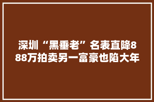 深圳“黑垂老”名表直降888万拍卖另一富豪也陷大年夜麻烦！千亿大年夜案二审结果公布