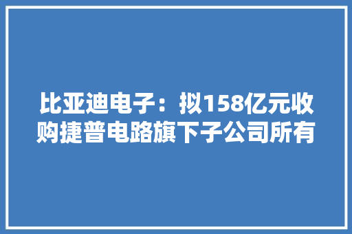 比亚迪电子：拟158亿元收购捷普电路旗下子公司所有股权 比亚迪电子：拟158亿元收购捷普电路旗下子公司所有股权 智能家居