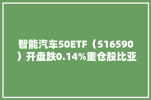 智能汽车50ETF（516590）开盘跌0.14%重仓股比亚迪涨0.17%宁德时代涨0.34%