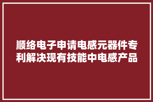 顺络电子申请电感元器件专利解决现有技能中电感产品的Mark标识会因为附出力不强在倒角过程中出现缺损脱落、显色不良情况影响产品外不雅观的问题 顺络电子申请电感元器件专利解决现有技能中电感产品的Mark标识会因为附出力不强在倒角过程中出现缺损脱落、显色不良情况影响产品外不雅观的问题 智能家居